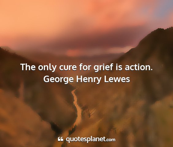 George henry lewes - the only cure for grief is action....