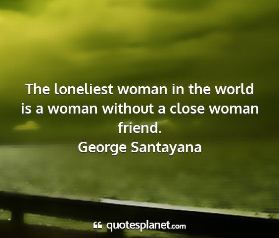 George santayana - the loneliest woman in the world is a woman...