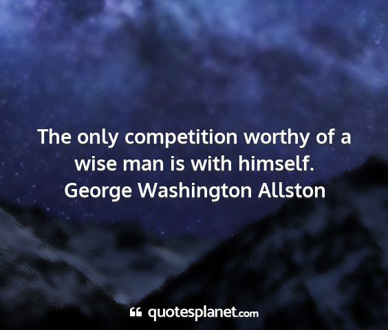 George washington allston - the only competition worthy of a wise man is with...