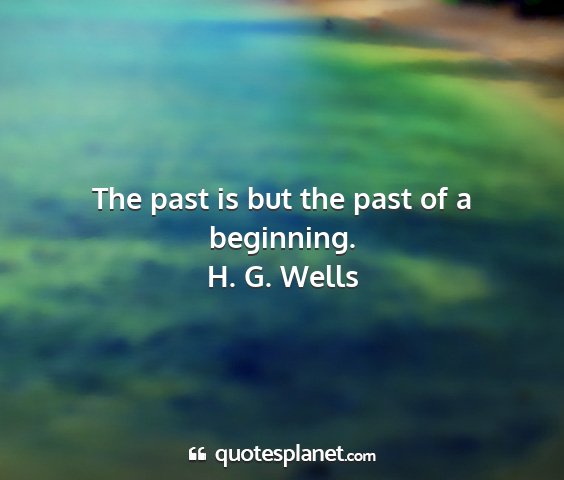H. g. wells - the past is but the past of a beginning....
