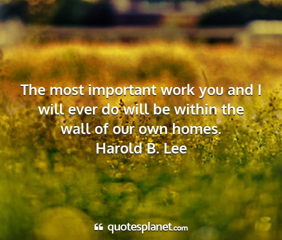 Harold b. lee - the most important work you and i will ever do...