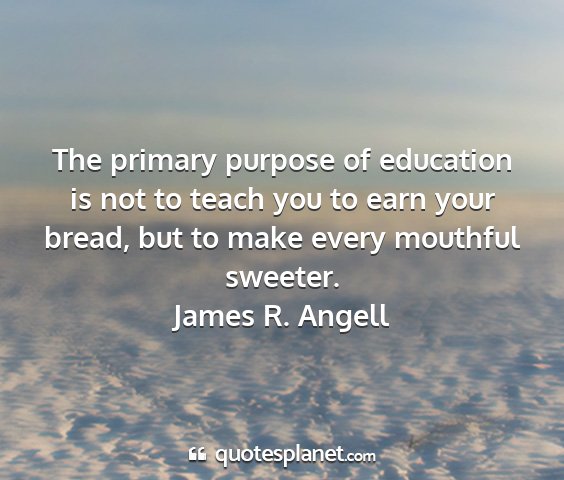 James r. angell - the primary purpose of education is not to teach...