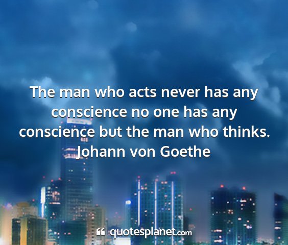 Johann von goethe - the man who acts never has any conscience no one...