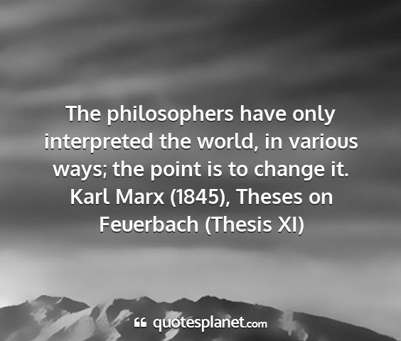Karl marx (1845), theses on feuerbach (thesis xi) - the philosophers have only interpreted the world,...