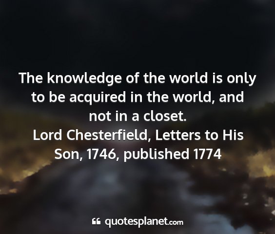 Lord chesterfield, letters to his son, 1746, published 1774 - the knowledge of the world is only to be acquired...