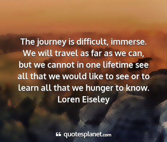 Loren eiseley - the journey is difficult, immerse. we will travel...