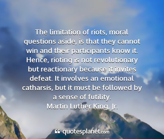 Martin luther king, jr. - the limitation of riots, moral questions aside,...