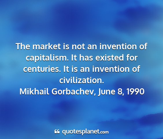 Mikhail gorbachev, june 8, 1990 - the market is not an invention of capitalism. it...