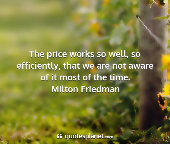 Milton friedman - the price works so well, so efficiently, that we...
