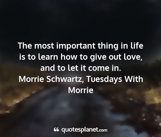 Morrie schwartz, tuesdays with morrie - the most important thing in life is to learn how...