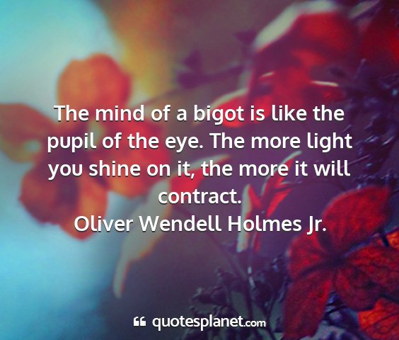 Oliver wendell holmes jr. - the mind of a bigot is like the pupil of the eye....