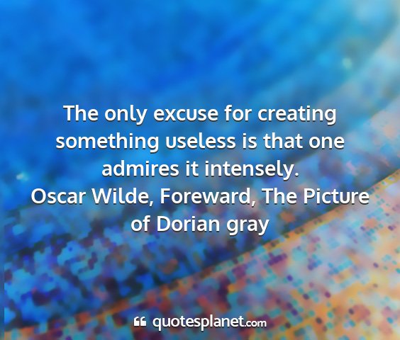 Oscar wilde, foreward, the picture of dorian gray - the only excuse for creating something useless is...