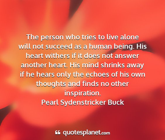 Pearl sydenstricker buck - the person who tries to live alone will not...