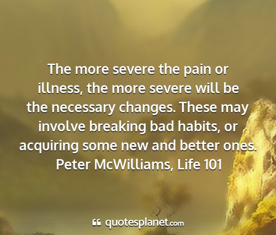 Peter mcwilliams, life 101 - the more severe the pain or illness, the more...