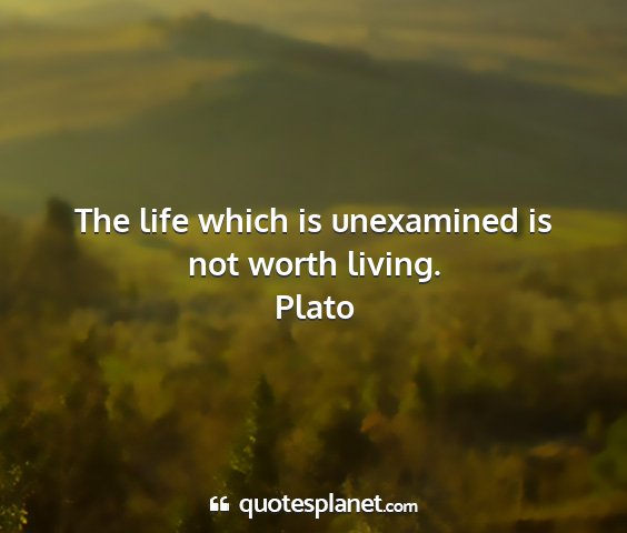 Plato - the life which is unexamined is not worth living....