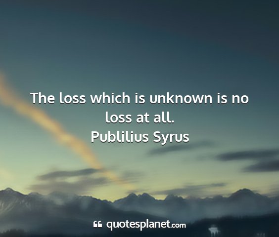 Publilius syrus - the loss which is unknown is no loss at all....