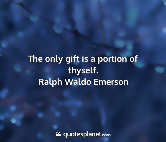 Ralph waldo emerson - the only gift is a portion of thyself....
