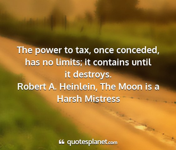 Robert a. heinlein, the moon is a harsh mistress - the power to tax, once conceded, has no limits;...