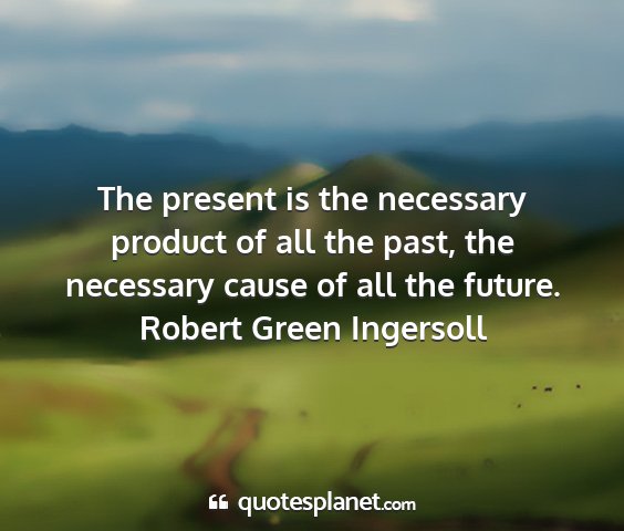 Robert green ingersoll - the present is the necessary product of all the...