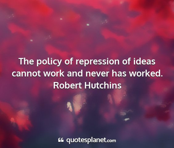 Robert hutchins - the policy of repression of ideas cannot work and...