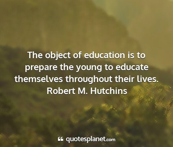 Robert m. hutchins - the object of education is to prepare the young...