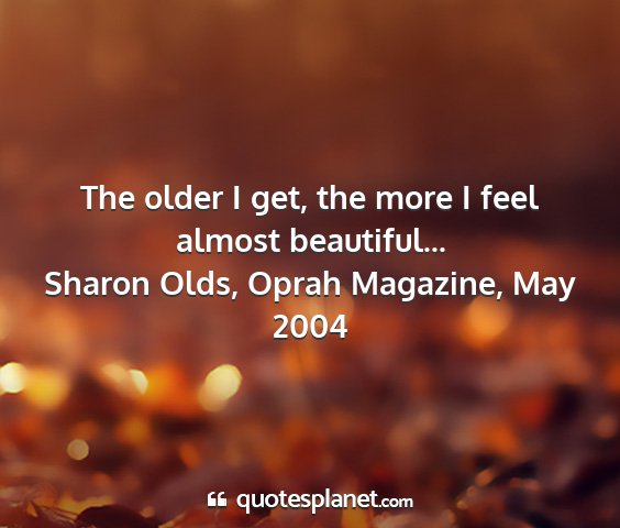 Sharon olds, oprah magazine, may 2004 - the older i get, the more i feel almost...