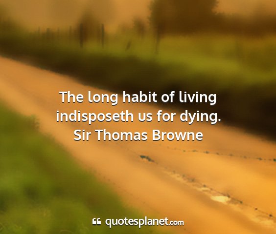 Sir thomas browne - the long habit of living indisposeth us for dying....