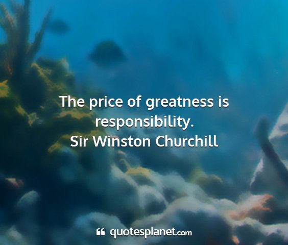 Sir winston churchill - the price of greatness is responsibility....