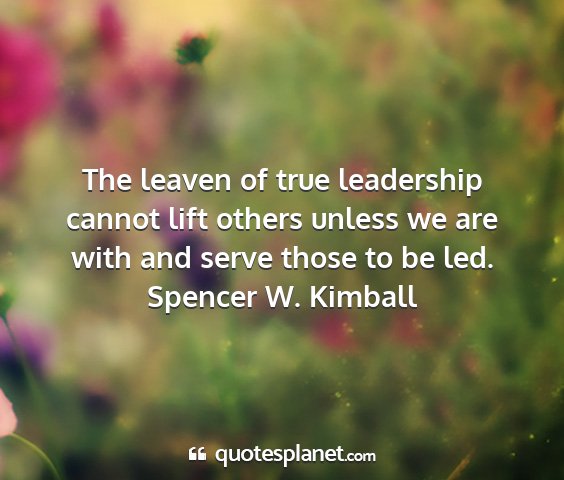 Spencer w. kimball - the leaven of true leadership cannot lift others...