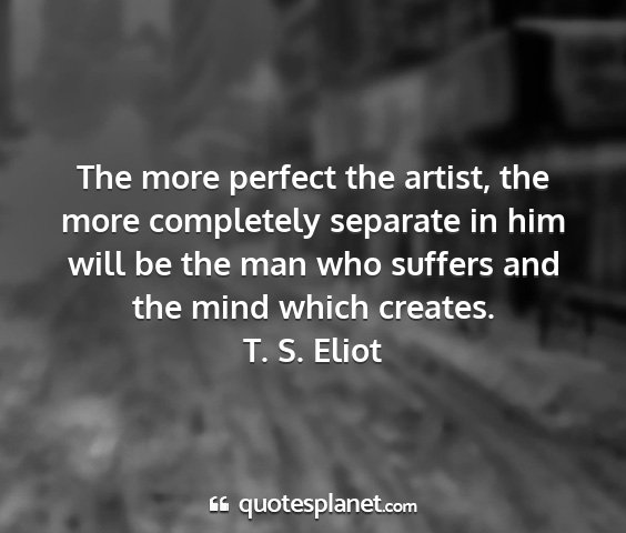 T. s. eliot - the more perfect the artist, the more completely...