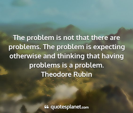 Theodore rubin - the problem is not that there are problems. the...
