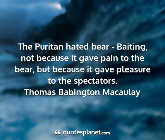 Thomas babington macaulay - the puritan hated bear - baiting, not because it...