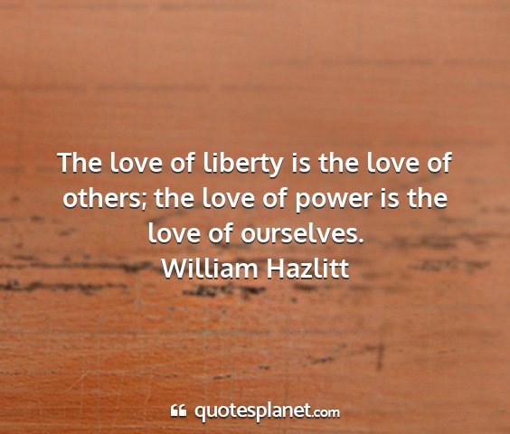 William hazlitt - the love of liberty is the love of others; the...