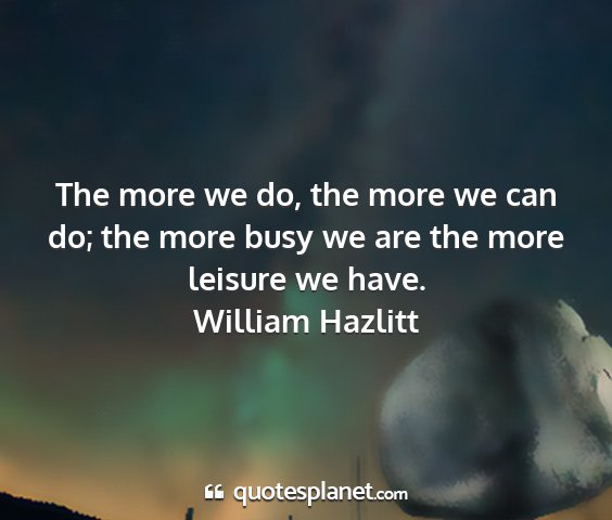 William hazlitt - the more we do, the more we can do; the more busy...
