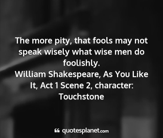 William shakespeare, as you like it, act 1 scene 2, character: touchstone - the more pity, that fools may not speak wisely...