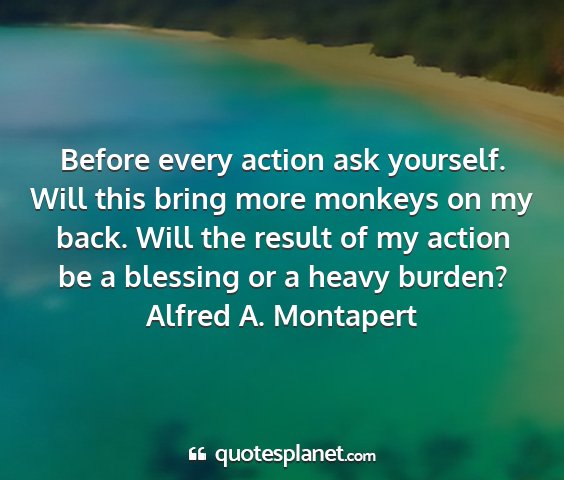 Alfred a. montapert - before every action ask yourself. will this bring...
