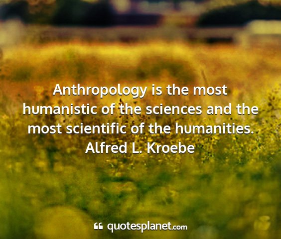 Alfred l. kroebe - anthropology is the most humanistic of the...