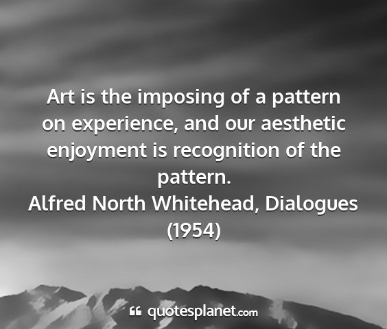 Alfred north whitehead, dialogues (1954) - art is the imposing of a pattern on experience,...
