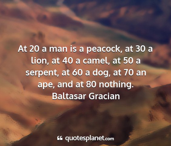Baltasar gracian - at 20 a man is a peacock, at 30 a lion, at 40 a...