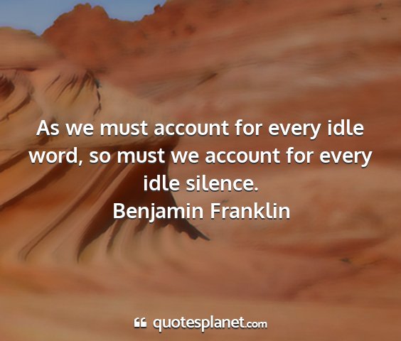 Benjamin franklin - as we must account for every idle word, so must...