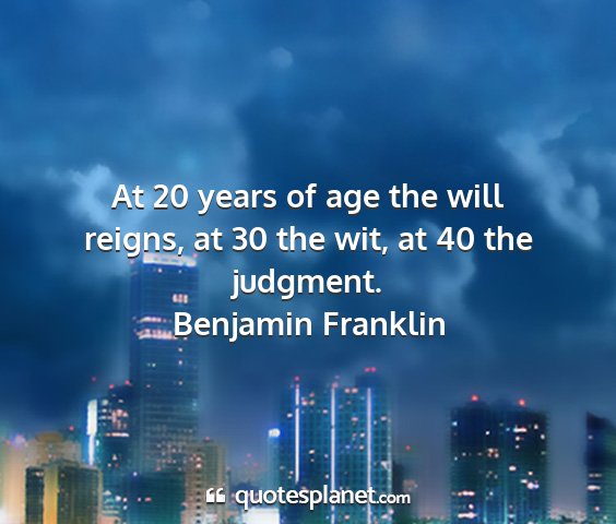 Benjamin franklin - at 20 years of age the will reigns, at 30 the...
