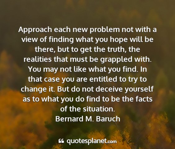 Bernard m. baruch - approach each new problem not with a view of...