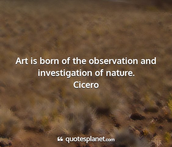 Cicero - art is born of the observation and investigation...