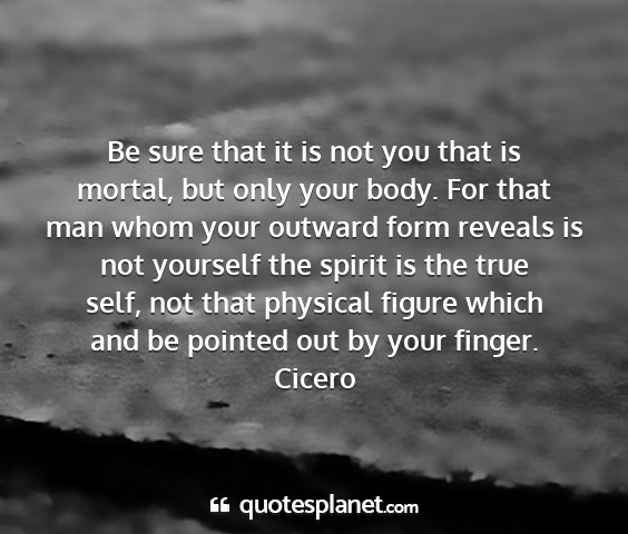 Cicero - be sure that it is not you that is mortal, but...