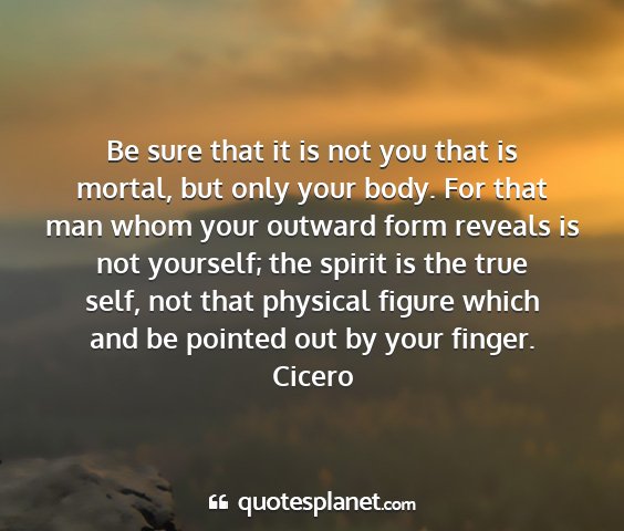 Cicero - be sure that it is not you that is mortal, but...