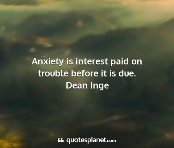Dean inge - anxiety is interest paid on trouble before it is...
