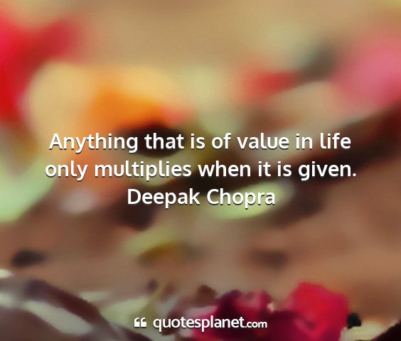 Deepak chopra - anything that is of value in life only multiplies...