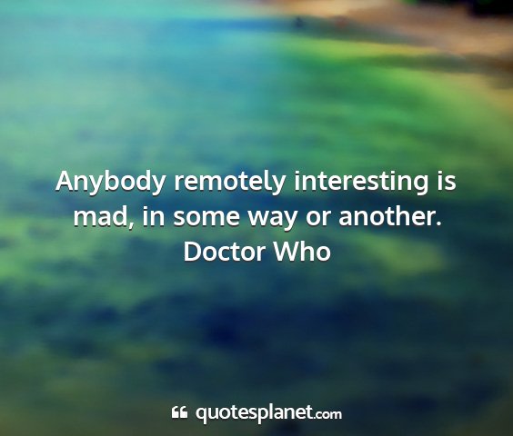 Doctor who - anybody remotely interesting is mad, in some way...