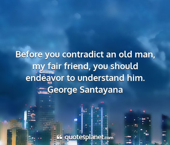 George santayana - before you contradict an old man, my fair friend,...