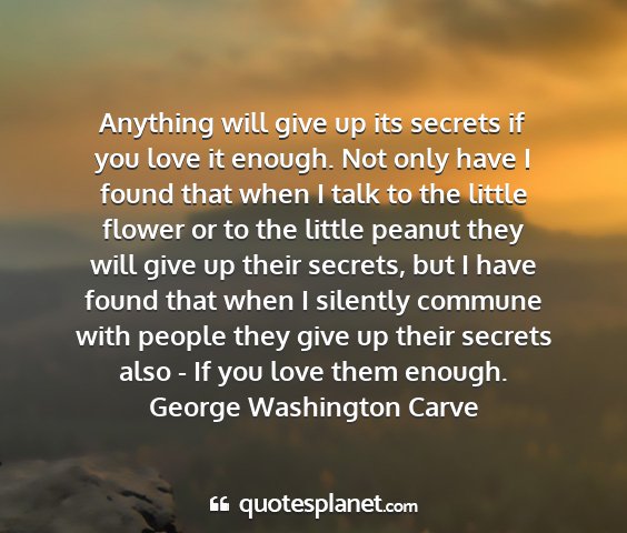George washington carve - anything will give up its secrets if you love it...